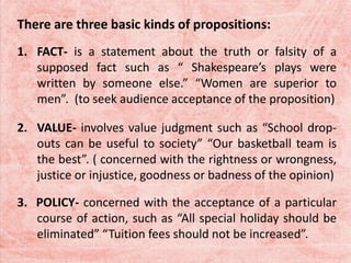 There are three basic kinds of propositions:
1. FACT- is a statement about the truth or falsity of a
supposed fact such as “ Shakespeare’s plays were
written by someone else.” “Women are superior to
men”. (to seek audience acceptance of the proposition)
2. VALUE- involves value judgment such as “School drop-
outs can be useful to society” “Our basketball team is
the best”. ( concerned with the rightness or wrongness,
justice or injustice, goodness or badness of the opinion)
3. POLICY- concerned with the acceptance of a particular
course of action, such as “All special holiday should be
eliminated” “Tuition fees should not be increased”.
 