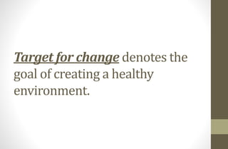 Target for change denotes the
goal of creating a healthy
environment.