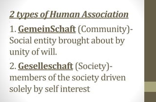 2 types of Human Association
.
1. GemeinSchaft (Community)-
Social entity brought about by
unity of will..
2. Geselleschaft (Society)-
members of the society driven
solely by self interest