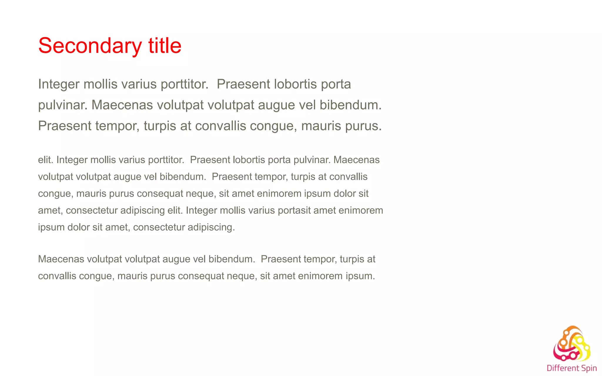 Secondary title
Integer mollis varius porttitor. Praesent lobortis porta
pulvinar. Maecenas volutpat volutpat augue vel bibendum.
Praesent tempor, turpis at convallis congue, mauris purus.
elit. Integer mollis varius porttitor. Praesent lobortis porta pulvinar. Maecenas
volutpat volutpat augue vel bibendum. Praesent tempor, turpis at convallis
congue, mauris purus consequat neque, sit amet enimorem ipsum dolor sit
amet, consectetur adipiscing elit. Integer mollis varius portasit amet enimorem
ipsum dolor sit amet, consectetur adipiscing.
Maecenas volutpat volutpat augue vel bibendum. Praesent tempor, turpis at
convallis congue, mauris purus consequat neque, sit amet enimorem ipsum.
 