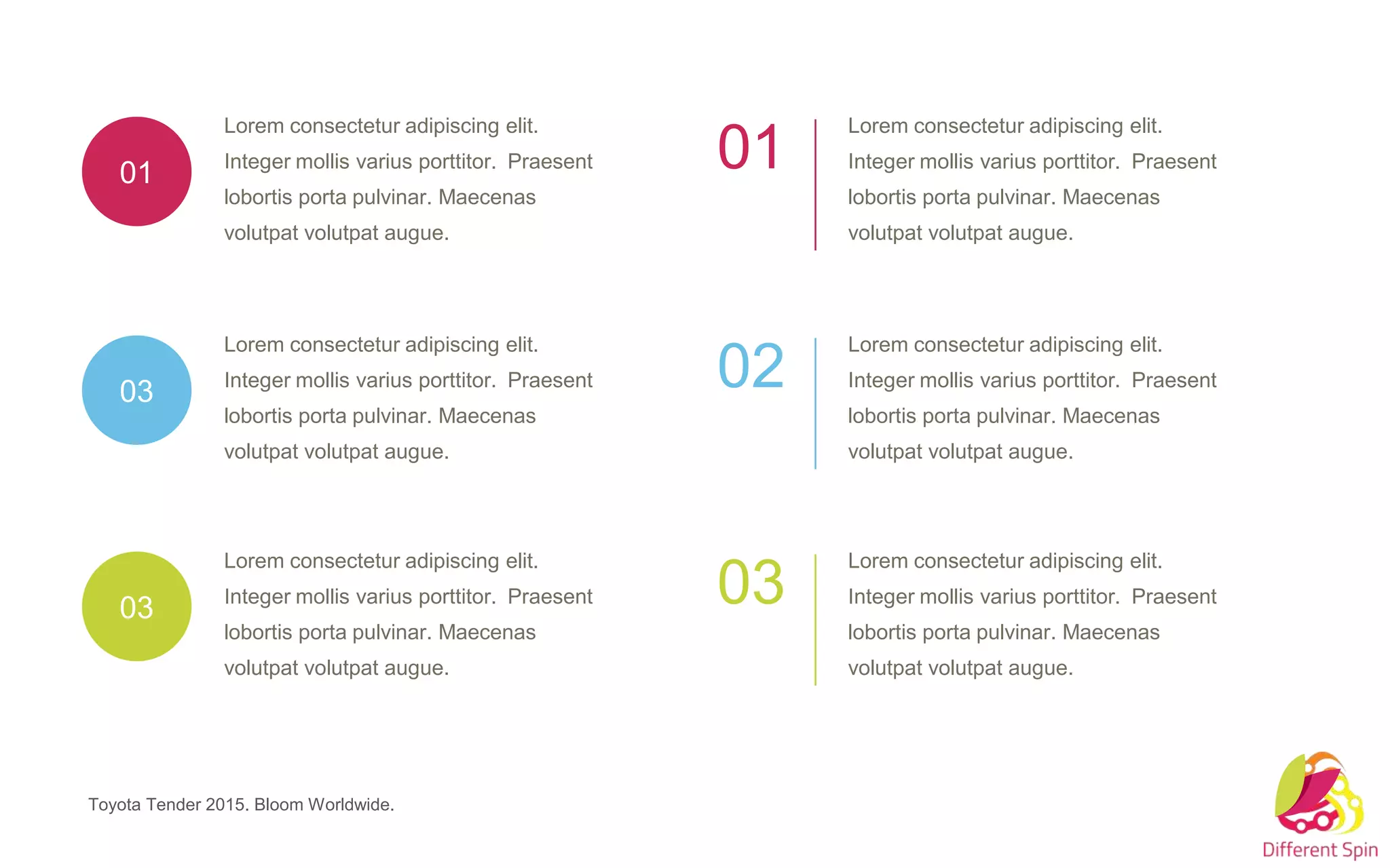 Lorem consectetur adipiscing elit.
Integer mollis varius porttitor. Praesent
lobortis porta pulvinar. Maecenas
volutpat volutpat augue.
03
Lorem consectetur adipiscing elit.
Integer mollis varius porttitor. Praesent
lobortis porta pulvinar. Maecenas
volutpat volutpat augue.
01
Lorem consectetur adipiscing elit.
Integer mollis varius porttitor. Praesent
lobortis porta pulvinar. Maecenas
volutpat volutpat augue.
03
Lorem consectetur adipiscing elit.
Integer mollis varius porttitor. Praesent
lobortis porta pulvinar. Maecenas
volutpat volutpat augue.
01
Lorem consectetur adipiscing elit.
Integer mollis varius porttitor. Praesent
lobortis porta pulvinar. Maecenas
volutpat volutpat augue.
02
Lorem consectetur adipiscing elit.
Integer mollis varius porttitor. Praesent
lobortis porta pulvinar. Maecenas
volutpat volutpat augue.
03
Toyota Tender 2015. Bloom Worldwide.
 