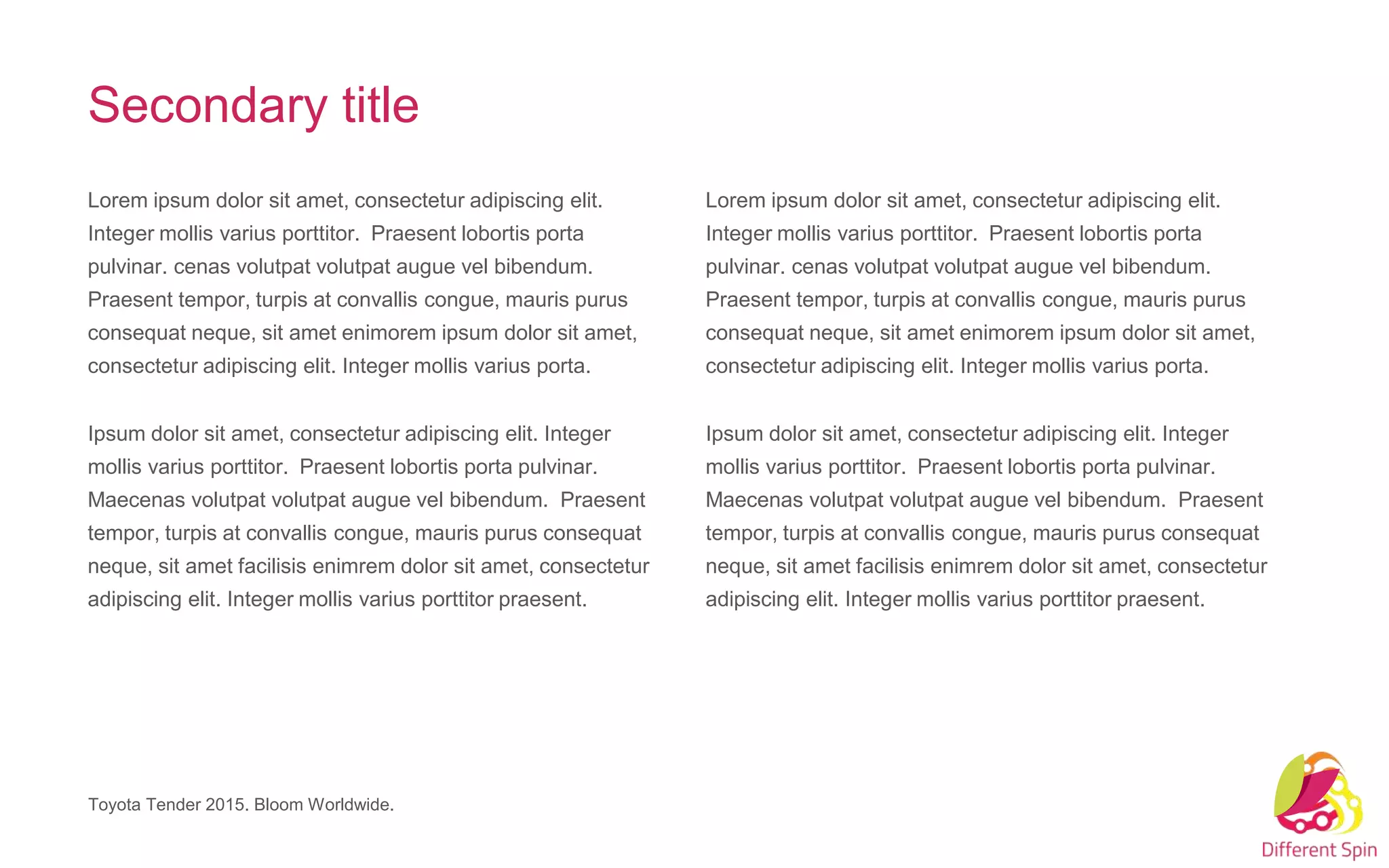 Lorem ipsum dolor sit amet, consectetur adipiscing elit.
Integer mollis varius porttitor. Praesent lobortis porta
pulvinar. cenas volutpat volutpat augue vel bibendum.
Praesent tempor, turpis at convallis congue, mauris purus
consequat neque, sit amet enimorem ipsum dolor sit amet,
consectetur adipiscing elit. Integer mollis varius porta.
Ipsum dolor sit amet, consectetur adipiscing elit. Integer
mollis varius porttitor. Praesent lobortis porta pulvinar.
Maecenas volutpat volutpat augue vel bibendum. Praesent
tempor, turpis at convallis congue, mauris purus consequat
neque, sit amet facilisis enimrem dolor sit amet, consectetur
adipiscing elit. Integer mollis varius porttitor praesent.
Lorem ipsum dolor sit amet, consectetur adipiscing elit.
Integer mollis varius porttitor. Praesent lobortis porta
pulvinar. cenas volutpat volutpat augue vel bibendum.
Praesent tempor, turpis at convallis congue, mauris purus
consequat neque, sit amet enimorem ipsum dolor sit amet,
consectetur adipiscing elit. Integer mollis varius porta.
Ipsum dolor sit amet, consectetur adipiscing elit. Integer
mollis varius porttitor. Praesent lobortis porta pulvinar.
Maecenas volutpat volutpat augue vel bibendum. Praesent
tempor, turpis at convallis congue, mauris purus consequat
neque, sit amet facilisis enimrem dolor sit amet, consectetur
adipiscing elit. Integer mollis varius porttitor praesent.
Toyota Tender 2015. Bloom Worldwide.
Secondary title
 