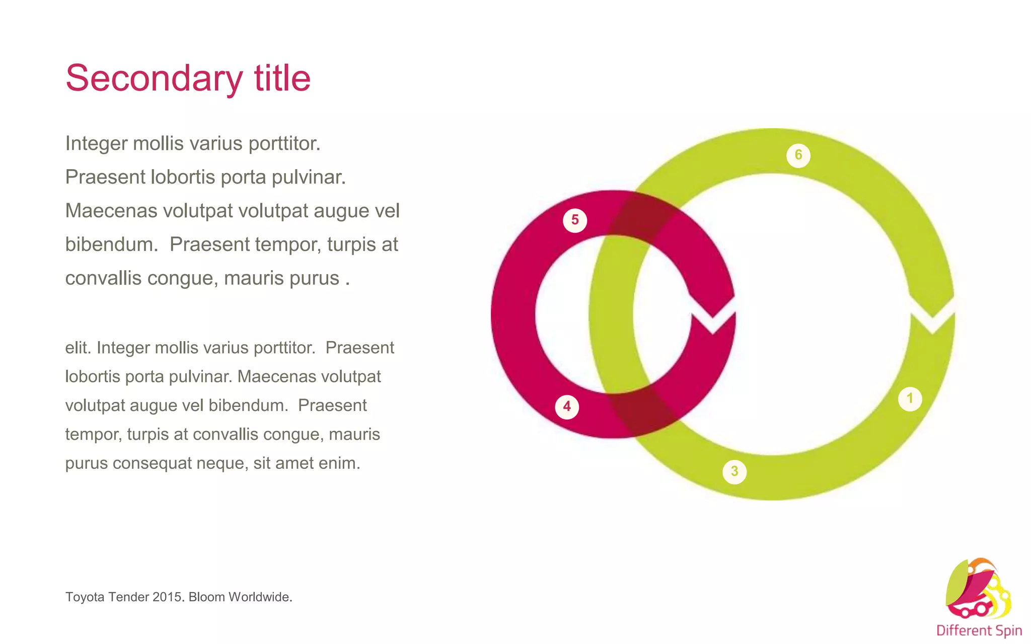 3
6
1
4
5
Toyota Tender 2015. Bloom Worldwide.
Secondary title
Integer mollis varius porttitor.
Praesent lobortis porta pulvinar.
Maecenas volutpat volutpat augue vel
bibendum. Praesent tempor, turpis at
convallis congue, mauris purus .
elit. Integer mollis varius porttitor. Praesent
lobortis porta pulvinar. Maecenas volutpat
volutpat augue vel bibendum. Praesent
tempor, turpis at convallis congue, mauris
purus consequat neque, sit amet enim.
 