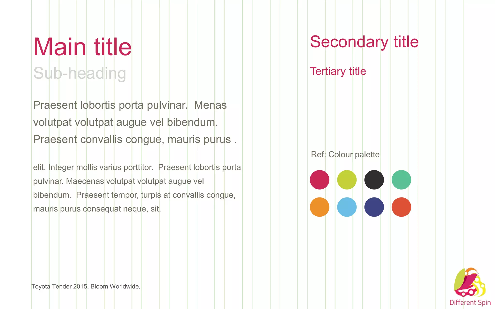 Main title
Sub-heading
Praesent lobortis porta pulvinar. Menas
volutpat volutpat augue vel bibendum.
Praesent convallis congue, mauris purus .
elit. Integer mollis varius porttitor. Praesent lobortis porta
pulvinar. Maecenas volutpat volutpat augue vel
bibendum. Praesent tempor, turpis at convallis congue,
mauris purus consequat neque, sit.
Toyota Tender 2015. Bloom Worldwide.
Secondary title
Tertiary title
Ref: Colour palette
 
