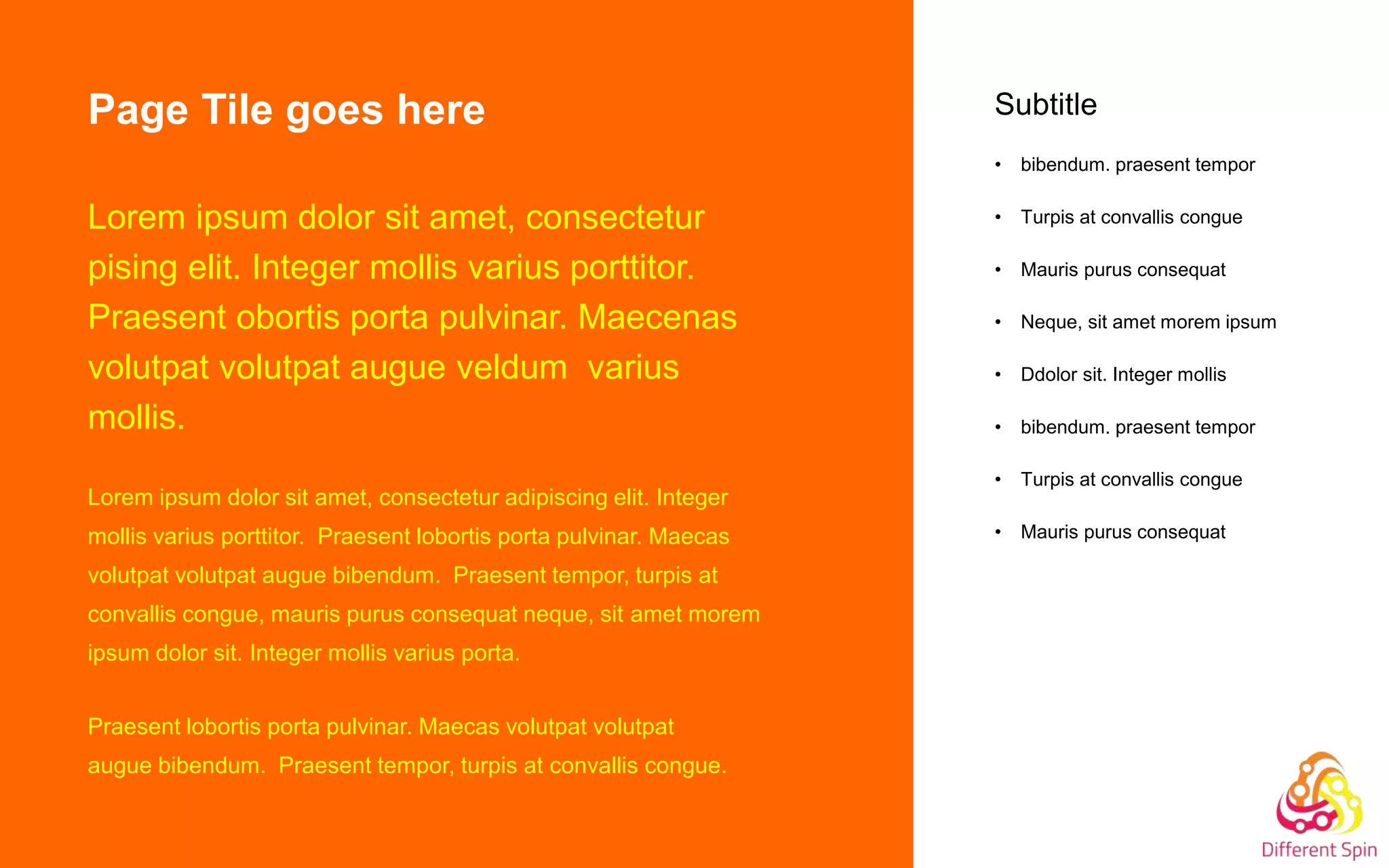 Page Tile goes here
Lorem ipsum dolor sit amet, consectetur
pising elit. Integer mollis varius porttitor.
Praesent obortis porta pulvinar. Maecenas
volutpat volutpat augue veldum varius
mollis.
Lorem ipsum dolor sit amet, consectetur adipiscing elit. Integer
mollis varius porttitor. Praesent lobortis porta pulvinar. Maecas
volutpat volutpat augue bibendum. Praesent tempor, turpis at
convallis congue, mauris purus consequat neque, sit amet morem
ipsum dolor sit. Integer mollis varius porta.
Praesent lobortis porta pulvinar. Maecas volutpat volutpat
augue bibendum. Praesent tempor, turpis at convallis congue.
Subtitle
• bibendum. praesent tempor
• Turpis at convallis congue
• Mauris purus consequat
• Neque, sit amet morem ipsum
• Ddolor sit. Integer mollis
• bibendum. praesent tempor
• Turpis at convallis congue
• Mauris purus consequat
 