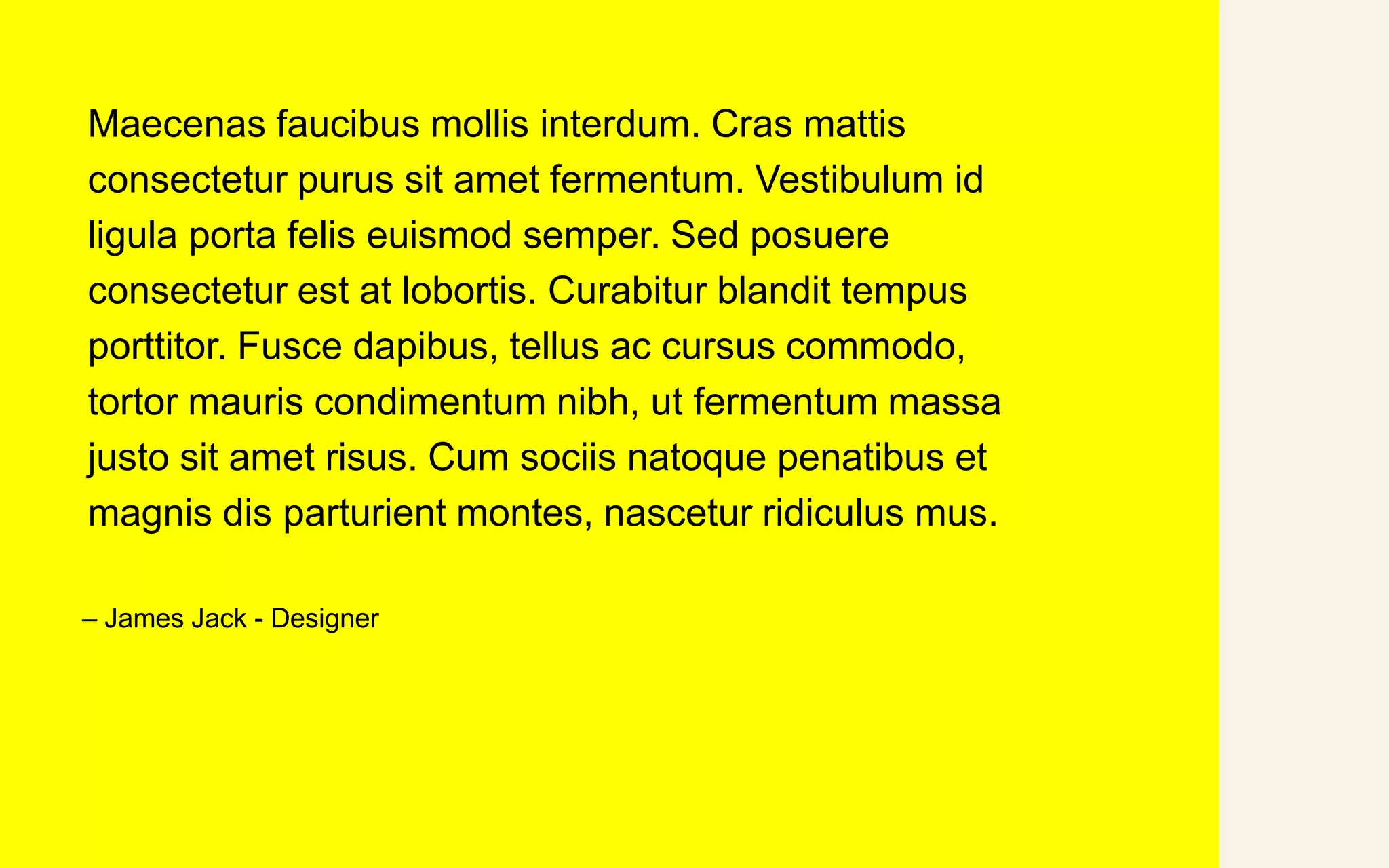 Maecenas faucibus mollis interdum. Cras mattis
consectetur purus sit amet fermentum. Vestibulum id
ligula porta felis euismod semper. Sed posuere
consectetur est at lobortis. Curabitur blandit tempus
porttitor. Fusce dapibus, tellus ac cursus commodo,
tortor mauris condimentum nibh, ut fermentum massa
justo sit amet risus. Cum sociis natoque penatibus et
magnis dis parturient montes, nascetur ridiculus mus.
– James Jack - Designer
 