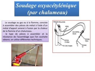 Soudage oxyacétylénique
(par chalumeau)
Le soudage au gaz ou à la flamme, consiste
à assembler des pièces de métal à l’aide d’un
métal d’apport amené à fusion par la chaleur
de la flamme d’un chalumeau.
le type de pièces à assembler et la
résistance de l’assemblage que l’on souhaite
obtenir, on utilise différentes techniques.
 