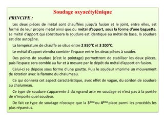 Soudage oxyacétylénique
PRINCIPE :
Les deux pièces de métal sont chauffées jusqu’à fusion et le joint, entre elles, est
formé de leur propre métal ainsi que du métal d’apport, sous la forme d’une baguette.
Le métal d’apport qui constituera la soudure est identique au métal de base, la soudure
est dite autogène.
La température de chauffe se situe entre 2 850°C et 3 200°C.
Le métal d’apport viendra combler l’espace entre les deux pièces à souder.
Des points de soudure (c’est le pointage) permettront de stabiliser les deux pièces,
puis l’espace sera comblé au fur et à mesure par le dépôt du métal d’apport en fusion.
Celui-ci se dépose sous forme d’une goutte. Puis le soudeur imprime un mouvement
de rotation avec la flamme du chalumeau.
Ce qui donnera cet aspect caractéristique, avec effet de vague, du cordon de soudure
au chalumeau.
Ce type de soudure s’apparente à du «grand art» en soudage et n’est pas à la portée
de n’importe quel soudeur.
De fait ce type de soudage n’occupe que la 3ème ou 4ème place parmi les procédés les
plus répandus.
 