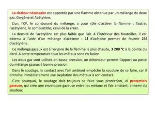 La chaleur nécessaire est apportée par une flamme obtenue par un mélange de deux
gaz, 0xygène et Acétylène.
L’un, l’O2, le comburant du mélange, a pour rôle d’activer la flamme ; l’autre,
l’acétylène, le combustible, celui de la créer.
La densité de l’acétylène est plus faible que l’air. A l’intérieur des bouteilles, il est
obtenu à l’aide d’un mélange d’acétone : 1l d’acétone permet de fournir 24l
d’acétylène.
Ce mélange gazeux est à l’origine de la flamme la plus chaude, 3 200 °C à la pointe du
dard. A cette température tous les métaux sont en fusion.
Les deux gaz sont utilisés en basse pression, un détendeur permet l’apport au poste
du mélange gazeux à bonne pression.
Dans le soudage, le contact avec l’air ambiant empêche la soudure de se faire, car il
entraîne immédiatement une oxydation des métaux à son contact.
C’est pourquoi, le soudage doit toujours se faire sous protection, ici protection
gazeuse, qui crée une enveloppe gazeuse entre les métaux et l’air ambiant, ennemi du
soudeur.
 