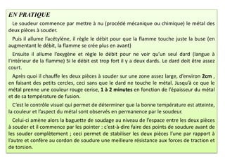 EN PRATIQUE
Le soudeur commence par mettre à nu (procédé mécanique ou chimique) le métal des
deux pièces à souder.
Puis il allume l’acétylène, il règle le débit pour que la flamme touche juste la buse (en
augmentant le débit, la flamme se crée plus en avant)
Ensuite il allume l’oxygène et règle le débit pour ne voir qu’un seul dard (langue à
l’intérieur de la flamme) Si le débit est trop fort il y a deux dards. Le dard doit être assez
court.
Après quoi il chauffe les deux pièces à souder sur une zone assez large, d’environ 2cm ,
en faisant des petits cercles, ceci sans que le dard ne touche le métal. Jusqu’à ce que le
métal prenne une couleur rouge cerise, 1 à 2 minutes en fonction de l’épaisseur du métal
et de sa température de fusion.
C’est le contrôle visuel qui permet de déterminer que la bonne température est atteinte,
la couleur et l’aspect du métal sont observés en permanence par le soudeur.
Celui-ci amène alors la baguette de soudage au niveau de l’espace entre les deux pièces
à souder et il commence par les pointer : c'est-à-dire faire des points de soudure avant de
les souder complètement ; ceci permet de stabiliser les deux pièces l’une par rapport à
l’autre et confère au cordon de soudure une meilleure résistance aux forces de traction et
de torsion.
 