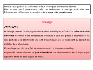 Dans le soudage dit « au chalumeau » deux techniques doivent être décrites.
Elles ne sont pas à proprement parler des techniques de soudage, mais elles sont
fréquemment utilisées par les soudeurs : le brasage et le soudobrasage
Brasage
PRINCIPE :
Le brasage permet l’assemblage de deux pièces métalliques à l’aide d’un métal de nature
différente. Ce métal a une température inférieure à celle des pièces à assembler et lui
seul participe à la constitution du joint d’assemblage, en se fusionnant au contact du
métal de base plus chaud.
L’assemblage des pièces se fait par recouvrement, comme pour un collage.
Ce procédé permet de créer un joint d’étanchéité par pénétration du métal d’apport par
capillarité entre les deux tuyaux de métal.
 