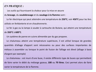 EN PRATIQUE :
Les outils qui fournissent la chaleur pour la mise en œuvre
du brasage, du soudobrasage et du soudage à la flamme sont :
Le fer électrique qui peut atteindre une température de 250°C, voir 450°C pour les fers
utilisés en ferblanterie et en chaudronnerie.
Le fer à gaz ou la lampe à souder à cartouche de Butane, qui atteint une température
de 350°C à 600°C.
Un système de panne en cuivre alimentée par du gaz propane.
Le chalumeau atteint une température supérieure, il est utilisé lorsque de grandes
quantités d’alliage d’apport sont nécessaires ou pour des surfaces importantes de
métaux à assembler ou lorsque le point de fusion de l’alliage est élevé (alliage à base
d’argent par exemple)
Le chalumeau : est muni d’une buse, il existe différents type de buses qui permettent
de faire varier le débit du mélange gazeux, 100 ou 70 litres. Ceci permet alors de faire
varier la température de la flamme.
 