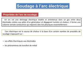 Soudage à l’arc électrique
Propriétés de l’arc de soudage
Un arc est une décharge électrique établie et entretenue dans un gaz entre deux
électrodes reliées aux pôles d’un générateur et dégageant lumière et chaleur; il forme une
colonne ionisée conductrice qui répond à des lois physiques essentiellement :
L’arc électrique est la source de chaleur à la base d’un certain nombre de procédés de
soudage s’appuyant sur :
— ses effets thermiques aux électrodes
— les phénomènes de transfert de métal
 