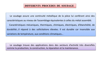 Le soudage assure une continuité métallique de la pièce lui conférant ainsi des
caractéristiques au niveau de l’assemblage équivalentes à celles du métal assemblé.
Caractéristiques mécaniques, thermiques, chimiques, électriques, d’étanchéité, de
durabilité…Il répond à des sollicitations élevées. Il est durable car insensible aux
variations de température, aux conditions climatiques…
DIFFERENTS PROCEDES DE SOUDAGE
Le soudage trouve des applications dans des secteurs d’activité très diversifiés
comme la production, la construction, la réparation et la maintenance.
 