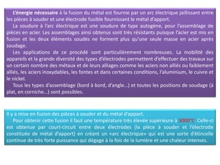 L’énergie nécessaire à la fusion du métal est fournie par un arc électrique jaillissant entre
les pièces à souder et une électrode fusible fournissant le métal d’apport.
La soudure à l’arc électrique est une soudure de type autogène, pour l’assemblage de
pièces en acier. Les assemblages ainsi obtenus sont très résistants puisque l’acier est mis en
fusion et les deux éléments soudés ne forment plus qu’une seule masse en acier après
soudage.
Les applications de ce procédé sont particulièrement nombreuses. La mobilité des
appareils et la grande diversité des types d’électrodes permettent d’effectuer des travaux sur
un certain nombre des métaux et de leurs alliages comme les aciers non alliés ou faiblement
alliés, les aciers inoxydables, les fontes et dans certaines conditions, l’aluminium, le cuivre et
le nickel.
Tous les types d’assemblage (bord à bord, d’angle…) et toutes les positions de soudage (à
plat, en corniche…) sont possibles.
Il y a mise en fusion des pièces à souder et du métal d’apport.
Pour obtenir cette fusion il faut une température très élevée supérieure à 3000°C. Celle-ci
est obtenue par court-circuit entre deux électrodes (la pièce à souder et l’électrode
constituée de métal d’apport) en créant un «arc électrique» qui est une sorte d’étincelle
continue de très forte puissance qui dégage à la fois de la lumière et une chaleur intenses.
 