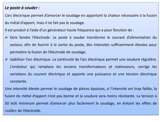 Le poste à souder :
L’arc électrique permet d’amorcer le soudage en apportant la chaleur nécessaire à la fusion
du métal d’apport, mais il ne fait pas le soudage.
Il est produit à l’aide d’un générateur haute fréquence qui a pour fonction de :
 faire fondre l’électrode. Le poste à souder transforme le courant d’alimentation du
secteur, afin de fournir à la sortie du poste, des intensités suffisamment élevées pour
permettre la fusion de l’électrode de soudage.
 stabiliser l’arc électrique. La continuité de l’arc électrique permet une soudure régulière.
L’onduleur qui remplace les anciens transformateurs et redresseurs, corrige les
variations du courant électrique et apporte une puissance et une tension électrique
constante.
Une intensité élevée permet le soudage de pièces épaisses, si l’intensité est trop faible, la
fusion du métal d’apport n’est pas bonne et la soudure sera moins résistante. La tension à
50 Volt minimum permet d’amorcer plus facilement le soudage, en évitant les effets de
«colle» de l’électrode.
 