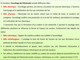 En fondant, l’enrobage de l’électrode remplit différents rôles :
 Rôle électrique : l’enrobage permet une bonne circulation du courant électrique, il favorise
l’amorçage et la stabilisation de l’arc par ionisation de l’air
 Rôle physique : l’électrode est de même nature que le métal de base, la soudure est
autogène. L’enrobage confère une protection vis à vis de l’air ambiant, permettant le soudage
et l’unification de l’arc électrique.
Il concentre l’arc par la formation d’un cratère à son extrémité, il permet le soudage dans
différentes positions et influence la forme et l’aspect du cordon, l’enlèvement des dépôts de
laitier.
 Rôle mécanique : l’apport de matière confère une solidité à l’assemblage
 Rôle métallurgique : il protège le bain de fusion de l’action de l’air par formation d’une
pellicule de laitier liquide et d’une veine gazeuse.
 Il ralentit le refroidissement et ajoute, dans certains cas, des éléments nécessaires à
l’obtention des caractéristiques mécaniques du joint de soudure.
 Par ailleurs, l’adhérence du laitier solidifié au cordon de soudure dépend essentiellement du
type d’enrobage de l’électrode (acide, basique, cellulosique ou rutile : oxyde de titane Ti O2)
 