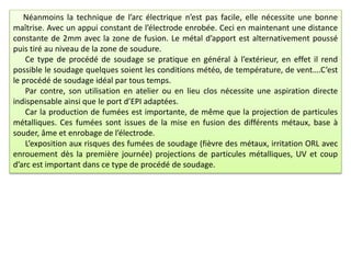 Néanmoins la technique de l’arc électrique n’est pas facile, elle nécessite une bonne
maîtrise. Avec un appui constant de l’électrode enrobée. Ceci en maintenant une distance
constante de 2mm avec la zone de fusion. Le métal d’apport est alternativement poussé
puis tiré au niveau de la zone de soudure.
Ce type de procédé de soudage se pratique en général à l’extérieur, en effet il rend
possible le soudage quelques soient les conditions météo, de température, de vent….C’est
le procédé de soudage idéal par tous temps.
Par contre, son utilisation en atelier ou en lieu clos nécessite une aspiration directe
indispensable ainsi que le port d’EPI adaptées.
Car la production de fumées est importante, de même que la projection de particules
métalliques. Ces fumées sont issues de la mise en fusion des différents métaux, base à
souder, âme et enrobage de l’électrode.
L’exposition aux risques des fumées de soudage (fièvre des métaux, irritation ORL avec
enrouement dès la première journée) projections de particules métalliques, UV et coup
d’arc est important dans ce type de procédé de soudage.
 