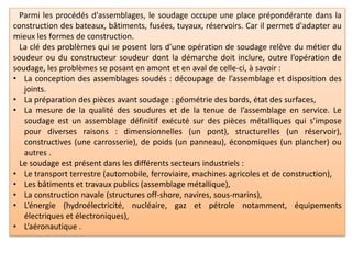 Parmi les procédés d'assemblages, le soudage occupe une place prépondérante dans la
construction des bateaux, bâtiments, fusées, tuyaux, réservoirs. Car il permet d'adapter au
mieux les formes de construction.
La clé des problèmes qui se posent lors d’une opération de soudage relève du métier du
soudeur ou du constructeur soudeur dont la démarche doit inclure, outre l’opération de
soudage, les problèmes se posant en amont et en aval de celle-ci, à savoir :
• La conception des assemblages soudés : découpage de l’assemblage et disposition des
joints.
• La préparation des pièces avant soudage : géométrie des bords, état des surfaces,
• La mesure de la qualité des soudures et de la tenue de l’assemblage en service. Le
soudage est un assemblage définitif exécuté sur des pièces métalliques qui s’impose
pour diverses raisons : dimensionnelles (un pont), structurelles (un réservoir),
constructives (une carrosserie), de poids (un panneau), économiques (un plancher) ou
autres .
Le soudage est présent dans les différents secteurs industriels :
• Le transport terrestre (automobile, ferroviaire, machines agricoles et de construction),
• Les bâtiments et travaux publics (assemblage métallique),
• La construction navale (structures off-shore, navires, sous-marins),
• L’énergie (hydroélectricité, nucléaire, gaz et pétrole notamment, équipements
électriques et électroniques),
• L’aéronautique .
 