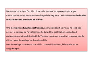 Dans cette technique l’arc électrique et la soudure sont protégés par le gaz.
Ce qui permet de se passer de l’enrobage de la baguette. Ceci amène une diminution
substantielle des émissions de fumées.
Une électrode en tungstène réfractaire, non fusible (c’est à dire qui ne fond pas)
permet le passage de l’arc électrique (le tungstène est très bon conducteur)
Au tungstène était parfois ajouté du Thorium, à présent interdit et remplacé par du
Cérium, pour le soudage sur les aciers alliés.
Pour le soudage sur métaux non alliés, comme l’aluminium, l’électrode est en
tungstène pur.
 