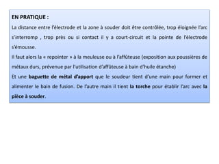 EN PRATIQUE :
La distance entre l’électrode et la zone à souder doit être contrôlée, trop éloignée l’arc
s’interromp , trop près ou si contact il y a court-circuit et la pointe de l’électrode
s’émousse.
Il faut alors la « repointer » à la meuleuse ou à l’affûteuse (exposition aux poussières de
métaux durs, prévenue par l’utilisation d’affûteuse à bain d’huile étanche)
Et une baguette de métal d’apport que le soudeur tient d’une main pour former et
alimenter le bain de fusion. De l’autre main il tient la torche pour établir l’arc avec la
pièce à souder.
 