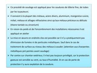  Ce procédé de soudage est appliqué pour les soudures de tôlerie fine, de tubes
par les tuyauteurs.
 Il convient à la plupart des métaux, aciers divers, aluminium, manganèse cuivre,
nickel, métaux et alliages réfractaires ainsi qu’aux métaux précieux ou délicats
(titane-tantale ou zirconium)
 En raison du poids et de l’encombrement des installations nécessaires il est
appliqué en atelier
 La mise en œuvre en endroits clos est possible car il n’y a pratiquement pas
d’émission de fumées ni de particules métalliques. Sauf dans le cas de
traitement de surface au niveau des métaux à souder. (attention aux charpentes
métalliques pré peintes avant soudage)
 Par contre sur chantier extérieur, il n’est pas toujours privilégié, car la protection
gazeuse est sensible au vent, au taux d’humidité. Et en cas de perte de
protection il y aura oxydation de la soudure.
 