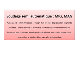 Soudage semi automatique : MIG, MAG
Aussi appelé « kilomètre soudé ». Il s’agit d’un procédé de production en grande
quantité. Dans les ateliers, la métallerie. Il est rapide, nécessitant moins de
formation pour la mise en œuvre que le procédé TIG. Sans production de laitier
comme dans le soudage à l’arc avec électrode enrobée.
 