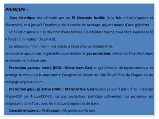 PRINCIPE :
L’arc électrique est véhiculé par un fil électrode fusible (à la fois métal d’apport et
électrode), ceci jusqu’à l’extrémité de la torche de soudage, qui est munie d’une gâchette.
Le fil est disposé sur le dévidoir d’une bobine. Ce dévidoir tourne pour faire avancer le fil
à l’aide d’un moteur de 24 Volt.
La vitesse du fil en m/min est réglée à l’aide d’un potentiomètre.
Le soudeur appuie sur la gâchette pour débiter le gaz protecteur, alimenter l’arc électrique
et dévider le fil électrode.
Protection gazeuse inerte (MIG : Metal Inert Gas) le gaz s’écoule de façon continue et
protège le métal en fusion contre l’oxygène et l’azote de l’air. En général de l’Argon ou du
mélange Argon-Hélium.
Protection gazeuse active (MAG : Metal Active Gas) le plus souvent par CO2 ou mélange
Argon-CO2 ou Argon-CO2-O2. Le gaz protecteur participe activement au processus en
réagissant, dans l’arc, avec les métaux d’apport et de base.
Caractéristiques du fil d’apport : fils pleins ou fils nus
 