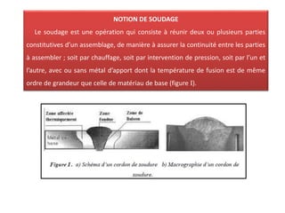 NOTION DE SOUDAGE
Le soudage est une opération qui consiste à réunir deux ou plusieurs parties
constitutives d’un assemblage, de manière à assurer la continuité entre les parties
à assembler ; soit par chauffage, soit par intervention de pression, soit par l’un et
l’autre, avec ou sans métal d’apport dont la température de fusion est de même
ordre de grandeur que celle de matériau de base (figure I).
 