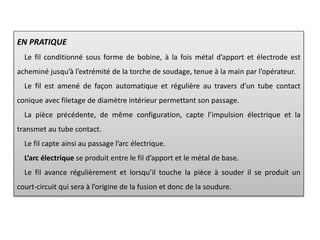 EN PRATIQUE
Le fil conditionné sous forme de bobine, à la fois métal d’apport et électrode est
acheminé jusqu’à l’extrémité de la torche de soudage, tenue à la main par l’opérateur.
Le fil est amené de façon automatique et régulière au travers d’un tube contact
conique avec filetage de diamètre intérieur permettant son passage.
La pièce précédente, de même configuration, capte l’impulsion électrique et la
transmet au tube contact.
Le fil capte ainsi au passage l’arc électrique.
L’arc électrique se produit entre le fil d’apport et le métal de base.
Le fil avance régulièrement et lorsqu’il touche la pièce à souder il se produit un
court-circuit qui sera à l’origine de la fusion et donc de la soudure.
 