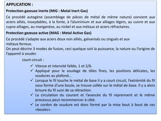 APPLICATION :
Protection gazeuse inerte (MIG : Metal Inert Gas)
Ce procédé autogène (assemblage de pièces de métal de même nature) convient aux
aciers alliés, inoxydables, à la fonte, à l’aluminium et aux alliages légers, au cuivre et aux
cupro-alliages, au manganèse, au nickel et aux métaux et aciers réfractaires.
Protection gazeuse active (MAG : Metal Active Gas)
Ce procédé s’adapte aux aciers doux non alliés, galvanisés ou zingués et aux
métaux ferreux.
On peut décrire 3 modes de fusion, ceci quelque soit la puissance, la nature ou l’origine de
l’appareil à souder.
court-circuit :
 Vitesse et intensité faible, 1 et 2/6.
 Appliqué pour le soudage de tôles fines, les positions délicates, les
soudures au plafond…
 Lorsque le fil touche le métal de base il y a court circuit, l’extrémité du fil
sous forme d’une boule, se trouve collée sur le métal de base. Il y a alors
brisure du fil suivi de sa rétraction.
 La circulation du courant et l’avancée du fil reprennent et le même
processus peut recommencer à côté.
 Le cordon de soudure est donc formé par la mise bout à bout de ces
«boules».
 
