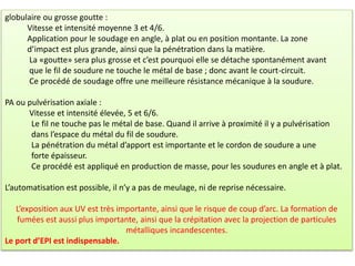 globulaire ou grosse goutte :
Vitesse et intensité moyenne 3 et 4/6.
Application pour le soudage en angle, à plat ou en position montante. La zone
d’impact est plus grande, ainsi que la pénétration dans la matière.
La «goutte» sera plus grosse et c’est pourquoi elle se détache spontanément avant
que le fil de soudure ne touche le métal de base ; donc avant le court-circuit.
Ce procédé de soudage offre une meilleure résistance mécanique à la soudure.
PA ou pulvérisation axiale :
Vitesse et intensité élevée, 5 et 6/6.
Le fil ne touche pas le métal de base. Quand il arrive à proximité il y a pulvérisation
dans l’espace du métal du fil de soudure.
La pénétration du métal d’apport est importante et le cordon de soudure a une
forte épaisseur.
Ce procédé est appliqué en production de masse, pour les soudures en angle et à plat.
L’automatisation est possible, il n’y a pas de meulage, ni de reprise nécessaire.
L’exposition aux UV est très importante, ainsi que le risque de coup d’arc. La formation de
fumées est aussi plus importante, ainsi que la crépitation avec la projection de particules
métalliques incandescentes.
Le port d’EPI est indispensable.
 
