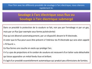 Pour finir avec les différents procédés de soudage à l’arc électrique, nous citerons
rapidement le:
Soudage à l’arc électrique sous flux ou
Soudage à l’arc électrique submergé
Dans ce procédé la protection de la soudure se fait, non pas par l’enrobage ni par un gaz,
mais par un flux (par exemple sous forme pulvérulente)
Flux qui est déversé automatiquement, par un dispositif, devant le fil électrode.
A noter que le flux peut aussi être présent à l’intérieur du fil électrode qui sera alors appelé
« fil fourré ».
Ce flux forme une couche en excès qui protège l’arc.
Il n’y a pas de projections et le cordon de soudure est recouvert d’un laitier auto détachable
qui laisse apparaître un métal fondu lisse et brillant.
Il s’agit d’un procédé essentiellement automatique qui produit peu d’émissions de fumées.
 