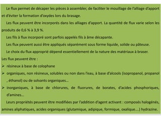 Le flux permet de décaper les pièces à assembler, de faciliter le mouillage de l’alliage d’apport
et d’éviter la formation d’oxydes lors du brasage.
Les flux peuvent être incorporés dans les alliages d’apport. La quantité de flux varie selon les
produits de 0,6 % à 3,9 %.
Les fils à flux incorporé sont parfois appelés fils à âme décapante.
Les flux peuvent aussi être appliqués séparément sous forme liquide, solide ou pâteuse.
Le choix du flux approprié dépend essentiellement de la nature des matériaux à braser.
Les flux peuvent être :
 résineux à base de colophane
 organiques, non résineux, solubles ou non dans l’eau, à base d’alcools (isopropanol, propanol
, éthanol) ou de solvants organiques…
 inorganiques, à base de chlorures, de fluorures, de borates, d’acides phosphoriques,
d’amines…
Leurs propriétés peuvent être modifiées par l’addition d’agent activant : composés halogénés,
amines aliphatiques, acides organiques (glutamique, adipique, formique, oxalique….) hydrazine.
 