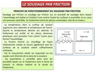 PRINCIPE DE FONCTIONNEMENT DU SOUDAGE PAR FRICTION
Soudage par friction Le soudage par friction est un procédé de soudage dans lequel
l'assemblage est réalisé en frottant l'une contre l'autre les surfaces à assembler et ce, sous
une pression contrôlée. Le frottement entre les pièces à assembler crée de la chaleur .
LE SOUDAGE PAR FRICTION
La température dans la surface de contact
augmente sans atteindre la température de fusion.
Quand la température désirée est atteinte, le
frottement est arrêté et les pièces devenues
plastiques sont pressées l'une contre l'autre pour
former l'assemblage.
La friction fournit un chauffage de façon
relativement simple et assure également que les
surfaces de la soudure soient suffisamment
nettoyées.
Par le mouvement relatif, les impuretés ou les
oxydes sont éliminés de la zone de la soudure.
Les paramètres à contrôler pour tous les
procédés basés sur le frottement sont la force de
contact, la vitesse relative et la durée du
frottement.
 