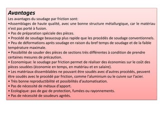Avantages
Les avantages du soudage par friction sont:
•Assemblages de haute qualité, avec une bonne structure métallurgique, car le matériau
n'est pas porté à fusion.
• Pas de préparation spéciale des pièces.
• Procédé de soudage beaucoup plus rapide que les procédés de soudage conventionnels.
• Peu de déformations après soudage en raison du bref temps de soudage et de la faible
température maximale.
• Possibilité de souder des pièces de sections très différentes à condition de prendre
certaines mesures de précaution.
• Economique: le soudage par friction permet de réaliser des économies sur le coût des
pièces soudées (économie en temps, en matériau et en salaire).
• Les matériaux dissemblables ne pouvant être soudés avec d'autres procédés, peuvent
être soudés avec le procédé par friction, comme l'aluminium ou le cuivre sur l'acier.
• Très bonne reproductibilité et possibilités d'automatisation.
• Pas de nécessité de métaux d'apport.
• Ecologique: pas de gaz de protection, fumées ou rayonnements.
• Pas de nécessité de soudeurs agréés.
 