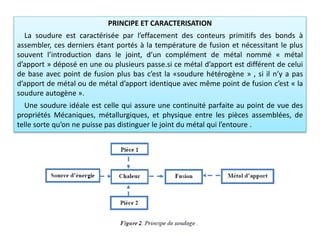 PRINCIPE ET CARACTERISATION
La soudure est caractérisée par l’effacement des conteurs primitifs des bonds à
assembler, ces derniers étant portés à la température de fusion et nécessitant le plus
souvent l’introduction dans le joint, d’un complément de métal nommé « métal
d’apport » déposé en une ou plusieurs passe.si ce métal d’apport est différent de celui
de base avec point de fusion plus bas c’est la «soudure hétérogène » , si il n’y a pas
d’apport de métal ou de métal d’apport identique avec même point de fusion c’est « la
soudure autogène ».
Une soudure idéale est celle qui assure une continuité parfaite au point de vue des
propriétés Mécaniques, métallurgiques, et physique entre les pièces assemblées, de
telle sorte qu’on ne puisse pas distinguer le joint du métal qui l’entoure .
 