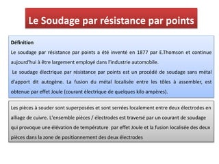 Définition
Le soudage par résistance par points a été inventé en 1877 par E.Thomson et continue
aujourd'hui à être largement employé dans l'industrie automobile.
Le soudage électrique par résistance par points est un procédé de soudage sans métal
d'apport dit autogène. La fusion du métal localisée entre les tôles à assembler, est
obtenue par effet Joule (courant électrique de quelques kilo ampères).
Le Soudage par résistance par points
Les pièces à souder sont superposées et sont serrées localement entre deux électrodes en
alliage de cuivre. L'ensemble pièces / électrodes est traversé par un courant de soudage
qui provoque une élévation de température par effet Joule et la fusion localisée des deux
pièces dans la zone de positionnement des deux électrodes
 
