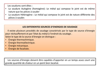 Les soudures sont dites :
• La soudure Autogène (homogène): Le métal qui compose le joint est de même
nature que les pièces à souder
• La soudure Hétérogène : Le métal qui compose le joint est de nature différente des
pièces à souder.
LES DIFFERENTES SOURCES D’ENERGIES DE SOUDAGE
Il existe plusieurs procédés de soudage caractérisés par le type de source d'énergie
pour réchauffement et par l'état du métal à l'endroit du soudage .
Selon le type de la source d'énergie on distingue :
• Énergie thermochimique.
• Énergie thermoélectrique.
• Énergie mécanique.
• Énergie de focalisée.
Les sources d'énergie doivent être capables d'apporter en un temps assez court une
grande quantité de chaleur en un point bien localisé.
 
