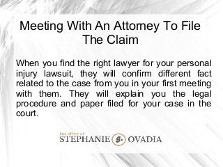 Meeting With An Attorney To File
The Claim
When you find the right lawyer for your personal
injury lawsuit, they will confirm different fact
related to the case from you in your first meeting
with them. They will explain you the legal
procedure and paper filed for your case in the
court.
 