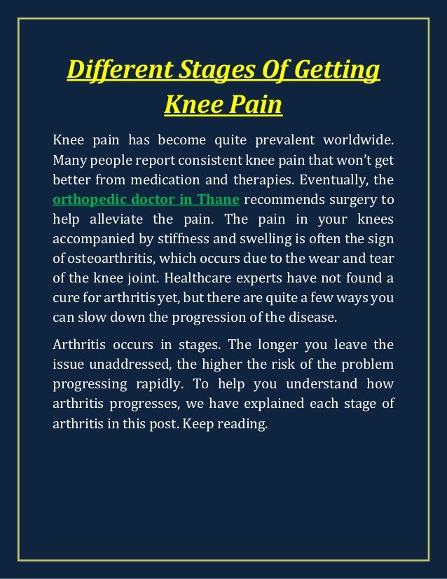 Different Stages Of Getting
Knee Pain
Knee pain has become quite prevalent worldwide.
Many people report consistent knee pain that won’t get
better from medication and therapies. Eventually, the
orthopedic doctor in Thane recommends surgery to
help alleviate the pain. The pain in your knees
accompanied by stiffness and swelling is often the sign
of osteoarthritis, which occurs due to the wear and tear
of the knee joint. Healthcare experts have not found a
cure for arthritis yet, but there are quite a few ways you
can slow down the progression of the disease.
Arthritis occurs in stages. The longer you leave the
issue unaddressed, the higher the risk of the problem
progressing rapidly. To help you understand how
arthritis progresses, we have explained each stage of
arthritis in this post. Keep reading.
 