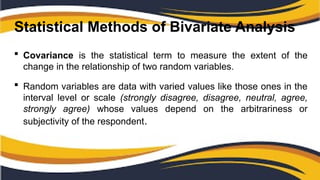 Statistical Methods of Bivariate Analysis
 Covariance is the statistical term to measure the extent of the
change in the relationship of two random variables.
 Random variables are data with varied values like those ones in the
interval level or scale (strongly disagree, disagree, neutral, agree,
strongly agree) whose values depend on the arbitrariness or
subjectivity of the respondent.
 