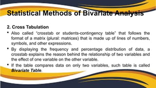 Statistical Methods of Bivariate Analysis
2. Cross Tabulation
 Also called “crosstab or students-contingency table” that follows the
format of a matrix (plural: matrices) that is made up of lines of numbers,
symbols, and other expressions.
 By displaying the frequency and percentage distribution of data, a
crosstab explains the reason behind the relationship of two variables and
the effect of one variable on the other variable.
 If the table compares data on only two variables, such table is called
Bivariate Table.
 