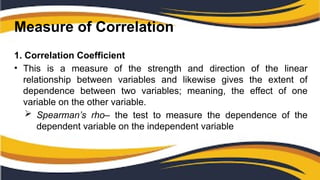 Measure of Correlation
1. Correlation Coefficient
• This is a measure of the strength and direction of the linear
relationship between variables and likewise gives the extent of
dependence between two variables; meaning, the effect of one
variable on the other variable.
 Spearman’s rho– the test to measure the dependence of the
dependent variable on the independent variable
 