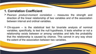1. Correlation Coefficient
 Pearson product-moment correlation – measures the strength and
direction of the linear relationship of two variables and of the association
between interval and ordinal variables.
 Chi-square – is the statistical test for bivariate analysis of nominal
variables, specifically, to test the null hypothesis. It tests whether or not a
relationship exists between or among variables and tells the probability
that the relationship is caused by chance. This cannot in any way show
the extent of the association between two variables.
 