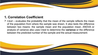 1. Correlation Coefficient
 t-test – evaluates the probability that the mean of the sample reflects the mean
of the population from where the sample was drawn. It also tests the difference
between two means: the sample mean and the population mean. ANOVA or
analysis of variance also uses t-test to determine the variance or the difference
between the predicted number of the sample and the actual measurement.
 
