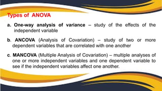Types of ANOVA
a. One-way analysis of variance – study of the effects of the
independent variable
b. ANCOVA (Analysis of Covariation) – study of two or more
dependent variables that are correlated with one another
c. MANCOVA (Multiple Analysis of Covariation) – multiple analyses of
one or more independent variables and one dependent variable to
see if the independent variables affect one another.
 