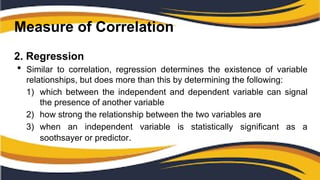 Measure of Correlation
2. Regression
 Similar to correlation, regression determines the existence of variable
relationships, but does more than this by determining the following:
1) which between the independent and dependent variable can signal
the presence of another variable
2) how strong the relationship between the two variables are
3) when an independent variable is statistically significant as a
soothsayer or predictor.
 
