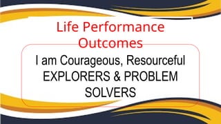 Life Performance
Outcomes
I am Courageous, Resourceful
EXPLORERS & PROBLEM
SOLVERS
 