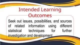 Intended Learning
Outcomes
Seek out issues, possibilities, and sources
of related information using different
statistical techniques for further
investigation and development.
 